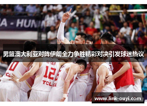 男篮澳大利亚对阵伊朗全力争胜精彩对决引发球迷热议